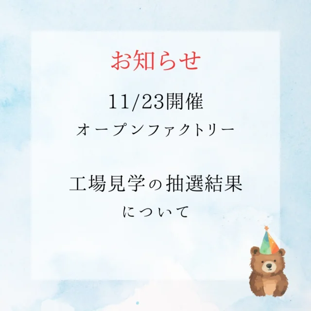 2024オープンファクトリー工場見学に
お申込みいただき誠にありがとうございます！
今年も更に多くのお客様に応募いただきました！
ありがとうございます！

申し込まれた方へのお知らせです。

ご応募いただいたメールアドレスに
抽選結果をお送りしております。
ご確認くださいませ。

午前の部　9：00受付
午後の部　13：30受付

遠方から来られる方は、特にお時間にゆとりをもって、お気を付けてお越しください！
なんと北海道の方もいらっしゃいます♡

残念ながら落選された方も
当日は楽しいイベント盛りだくさんなので是非遊びにきてください！
当日心よりお待ちしております。